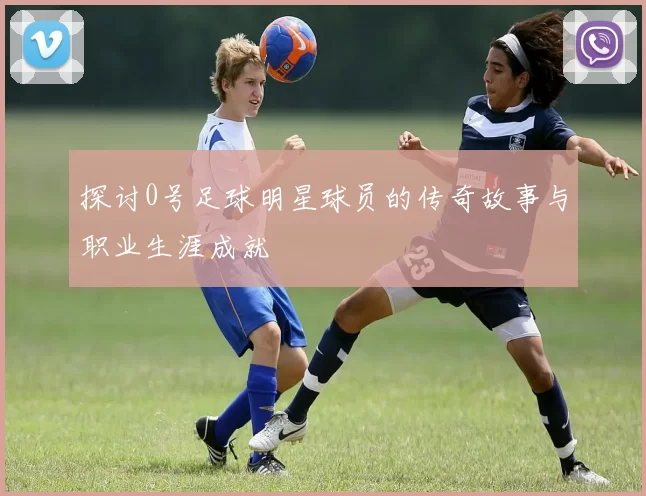 探讨0号足球明星球员的传奇故事与职业生涯成就