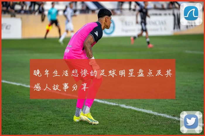 晚年生活悲惨的足球明星盘点及其感人故事分享