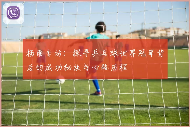杨丽专访：探寻乒乓球世界冠军背后的成功秘诀与心路历程