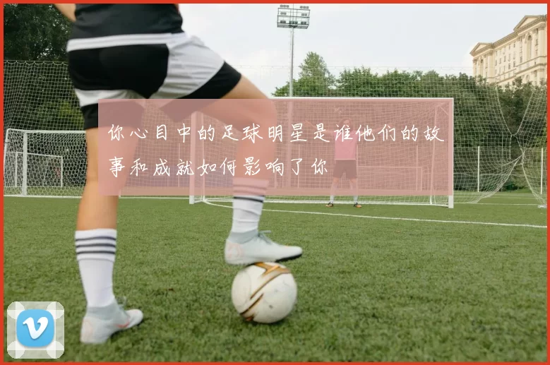你心目中的足球明星是谁他们的故事和成就如何影响了你