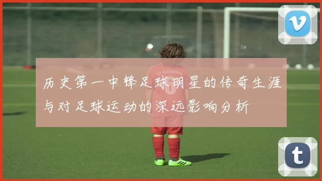历史第一中锋足球明星的传奇生涯与对足球运动的深远影响分析