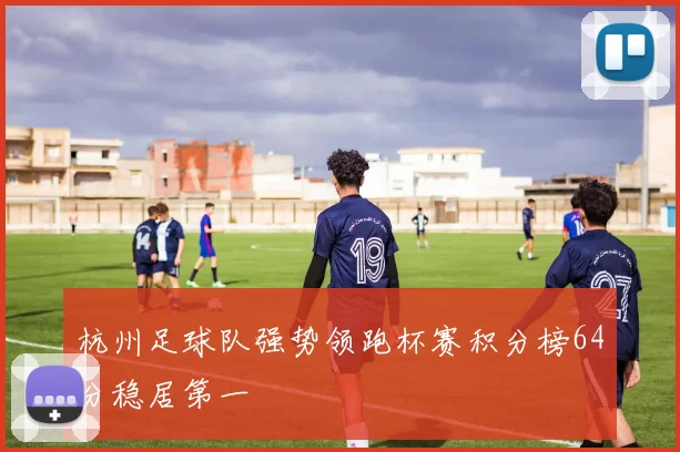 杭州足球队强势领跑杯赛积分榜64分稳居第一