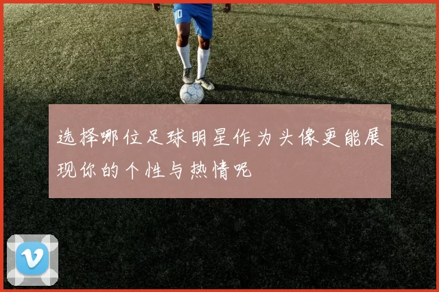 选择哪位足球明星作为头像更能展现你的个性与热情呢