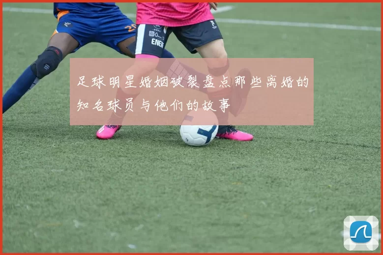 足球明星婚姻破裂盘点那些离婚的知名球员与他们的故事