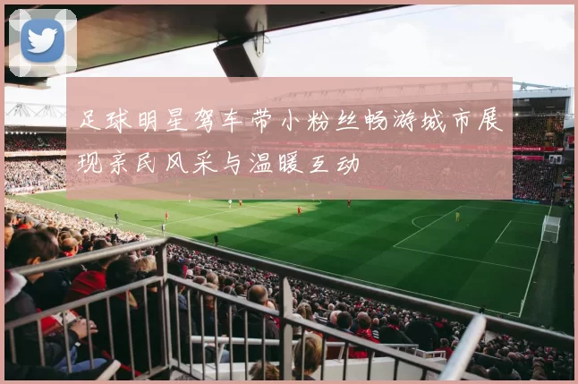 足球明星驾车带小粉丝畅游城市展现亲民风采与温暖互动