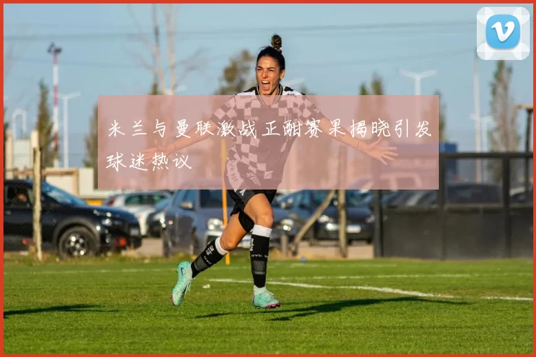 米兰与曼联激战正酣赛果揭晓引发球迷热议