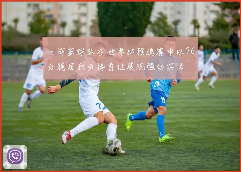 上海篮球队在世界杯预选赛中以76分稳居积分榜首位展现强劲实力