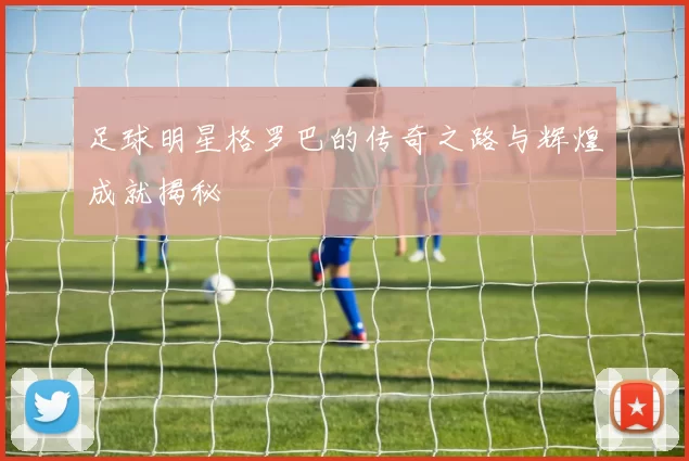 足球明星格罗巴的传奇之路与辉煌成就揭秘