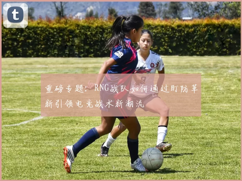重磅专题：RNG战队如何通过盯防革新引领电竞战术新潮流