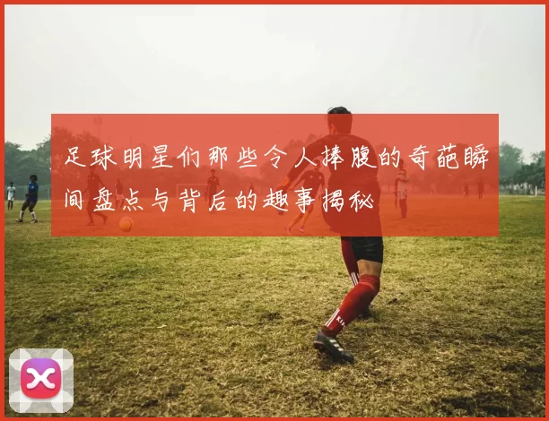 足球明星们那些令人捧腹的奇葩瞬间盘点与背后的趣事揭秘