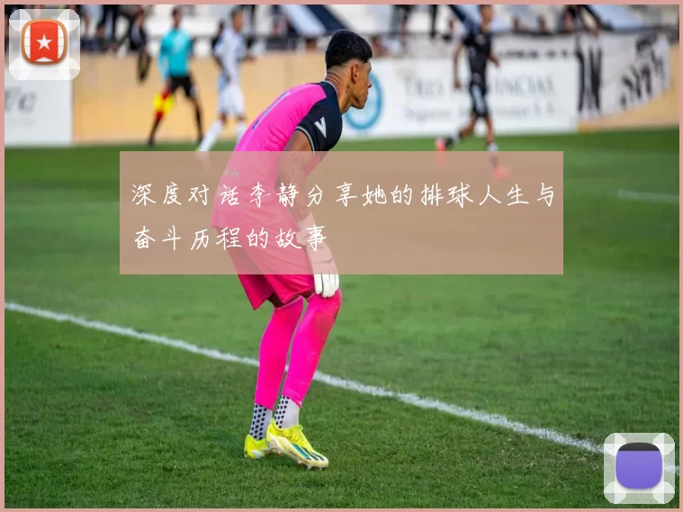 深度对话李静分享她的排球人生与奋斗历程的故事