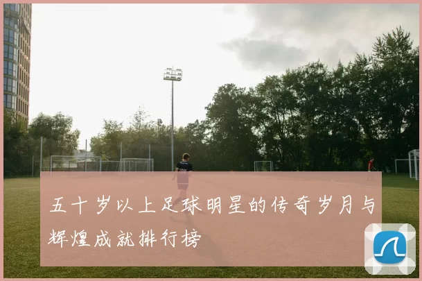 五十岁以上足球明星的传奇岁月与辉煌成就排行榜