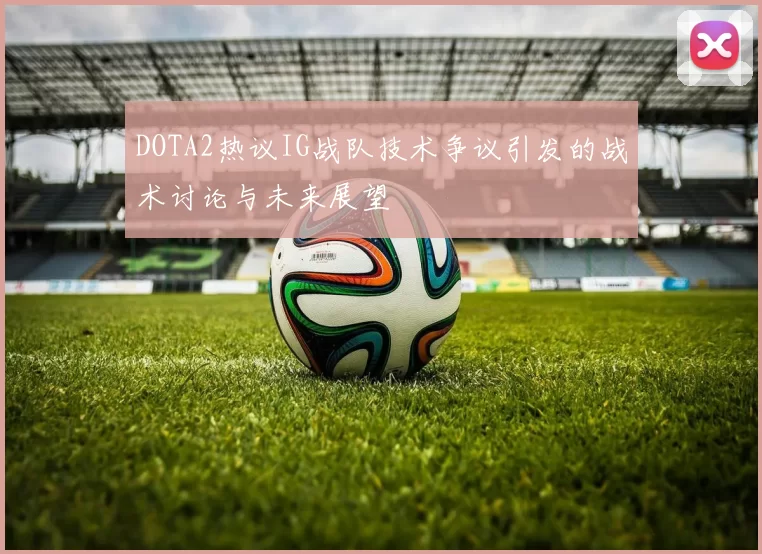 DOTA2热议IG战队技术争议引发的战术讨论与未来展望