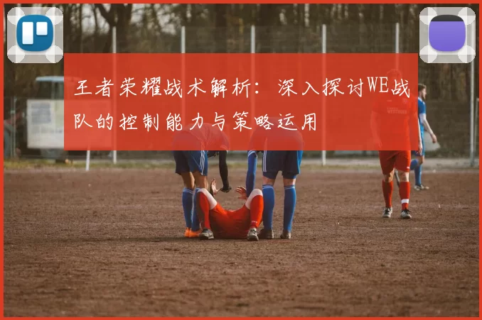 王者荣耀战术解析：深入探讨WE战队的控制能力与策略运用