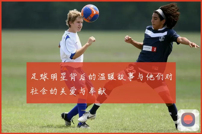 足球明星背后的温暖故事与他们对社会的关爱与奉献