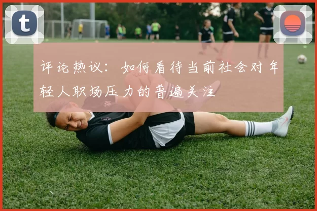 评论热议：如何看待当前社会对年轻人职场压力的普遍关注