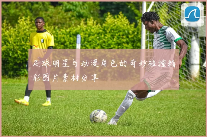 足球明星与动漫角色的奇妙碰撞精彩图片素材分享