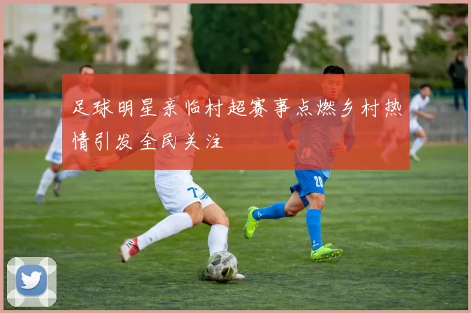 足球明星亲临村超赛事点燃乡村热情引发全民关注