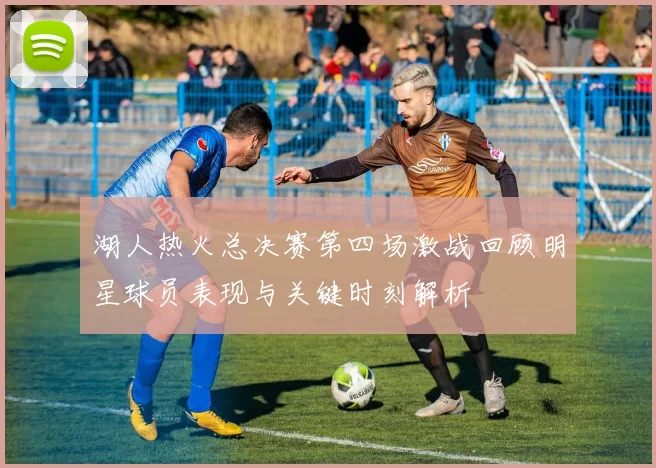 湖人热火总决赛第四场激战回顾明星球员表现与关键时刻解析