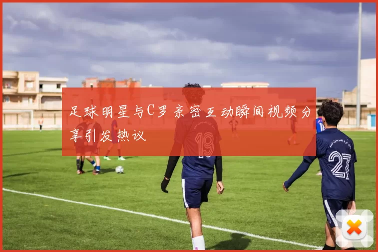 足球明星与C罗亲密互动瞬间视频分享引发热议
