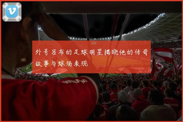 外号吕布的足球明星揭晓他的传奇故事与球场表现