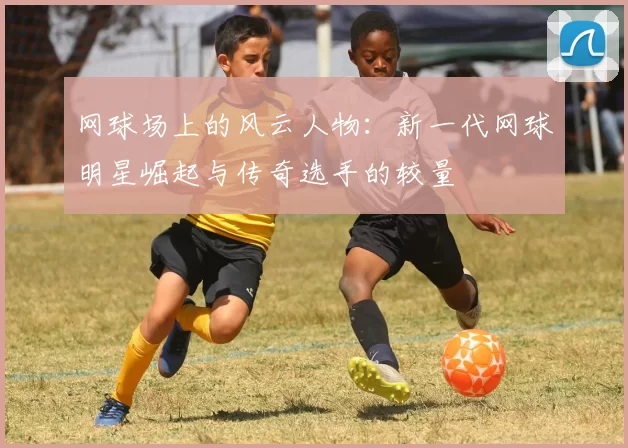 网球场上的风云人物：新一代网球明星崛起与传奇选手的较量
