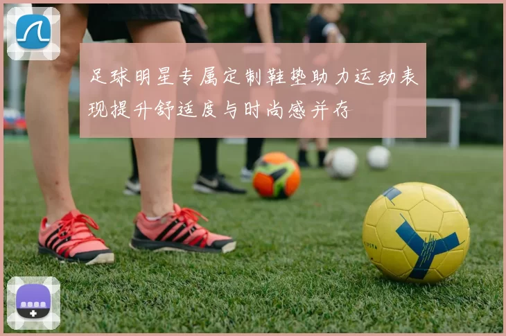 足球明星专属定制鞋垫助力运动表现提升舒适度与时尚感并存
