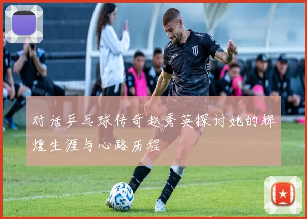 对话乒乓球传奇赵秀英探讨她的辉煌生涯与心路历程