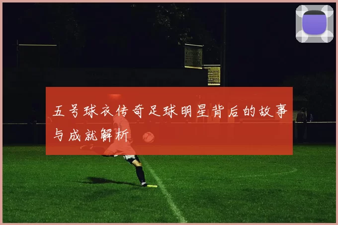 五号球衣传奇足球明星背后的故事与成就解析