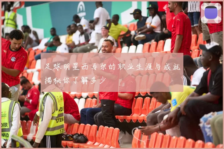 足球明星西马尔的职业生涯与成就揭秘你了解多少