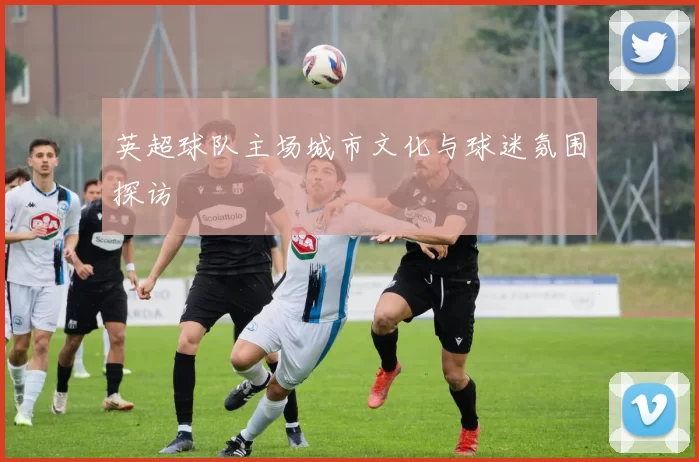 英超球队主场城市文化与球迷氛围探访