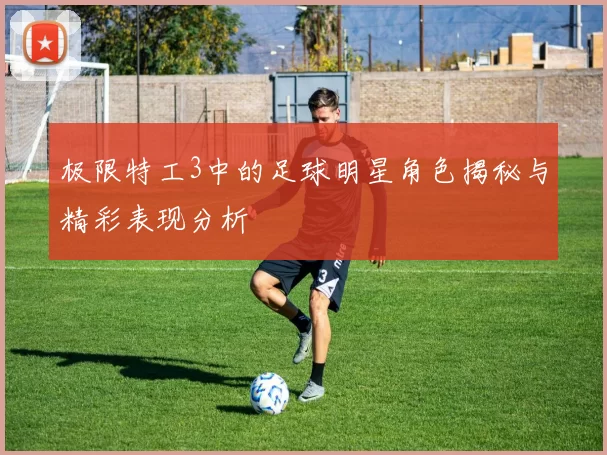极限特工3中的足球明星角色揭秘与精彩表现分析