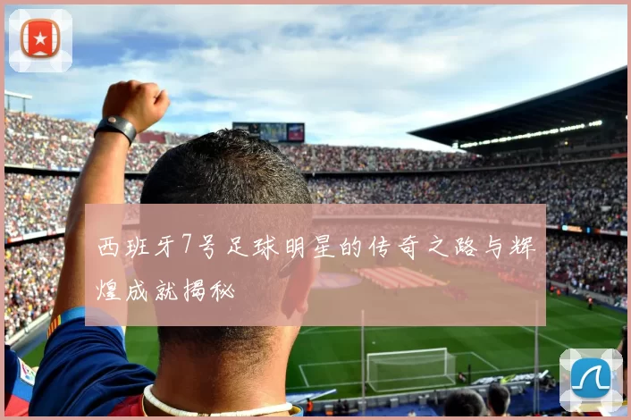 西班牙7号足球明星的传奇之路与辉煌成就揭秘