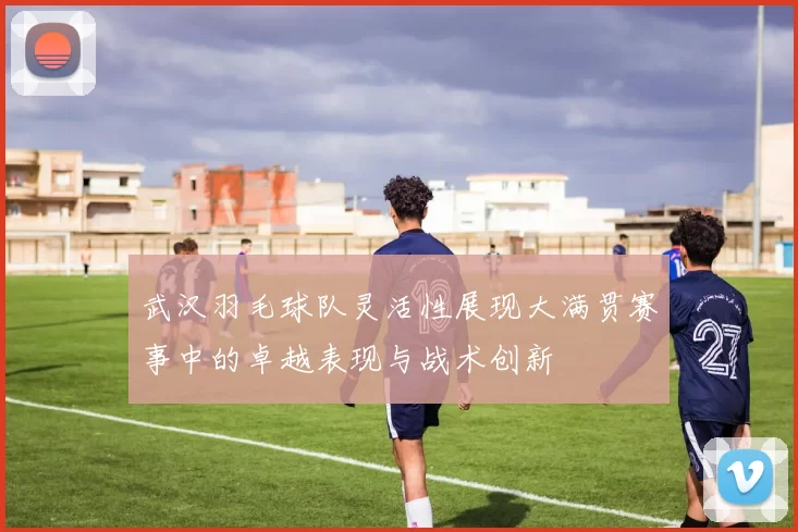 武汉羽毛球队灵活性展现大满贯赛事中的卓越表现与战术创新
